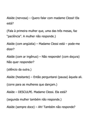 Alaíde (nervosa) – Quero falar com madame Clessi! Ela
está?

(Fala à primeira mulher que, uma das três mesas, faz
“paciência”. A mulher não responde.)

Alaíde (com angústia) – Madame Clessi está – pode-me
dizer?

Alaíde (com ar ingênuo) – Não responde! (com doçura)
Não quer responder?

(silêncio da outra.)

Alaíde (hesitante) – Então perguntarei (pausa) àquela ali.

(corre para as mulheres que dançam.)

Alaíde – DESCULPE. Madame Clessi. Ela está?

(segunda mulher também não responde.)

Alaíde (sempre doce) – Ah! Também não responde?
 
