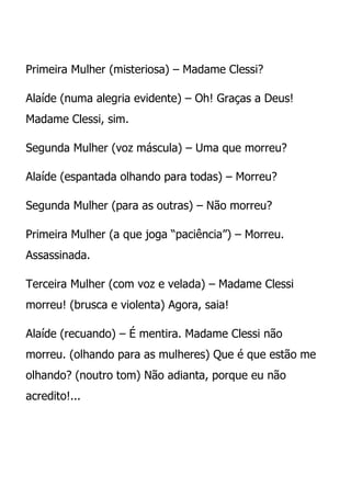 Primeira Mulher (misteriosa) – Madame Clessi?

Alaíde (numa alegria evidente) – Oh! Graças a Deus!
Madame Clessi, sim.

Segunda Mulher (voz máscula) – Uma que morreu?

Alaíde (espantada olhando para todas) – Morreu?

Segunda Mulher (para as outras) – Não morreu?

Primeira Mulher (a que joga “paciência”) – Morreu.
Assassinada.

Terceira Mulher (com voz e velada) – Madame Clessi
morreu! (brusca e violenta) Agora, saia!

Alaíde (recuando) – É mentira. Madame Clessi não
morreu. (olhando para as mulheres) Que é que estão me
olhando? (noutro tom) Não adianta, porque eu não
acredito!...
 