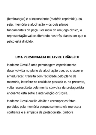 (lembranças) e o inconsciente (matéria reprimida), ou
seja, memória e alucinação – os dois planos
fundamentais da peça. Por meio de um jogo cênico, a
representação vai se alterando nos três planos em que o
palco está dividido.




      UMA PERSONAGEM DE LIVRE TRÃNSITO

Madame Clessi é uma personagem especialmente
desenvolvida no plano da alucinação que, ao crescer e
amadurecer, transita com facilidade pelo plano da
memória, interfere na realidade passada e, no presente,
volta ressuscitada pela mente convulsa da protagonista
enquanto esta sofre a intervenção cirúrgica.

Madame Clessi auxilia Alaíde a recompor os fatos
perdidos pela memória porque somente ela merece a
confiança e a simpatia da protagonista. Embora
 