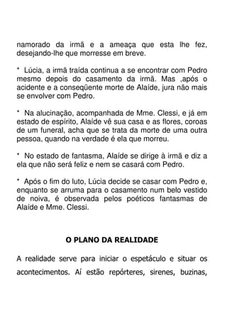 namorado da irmã e a ameaça que esta lhe fez,
desejando-lhe que morresse em breve.

* Lúcia, a irmã traída continua a se encontrar com Pedro
mesmo depois do casamento da irmã. Mas ,após o
acidente e a conseqüente morte de Alaíde, jura não mais
se envolver com Pedro.

* Na alucinação, acompanhada de Mme. Clessi, e já em
estado de espírito, Alaíde vê sua casa e as flores, coroas
de um funeral, acha que se trata da morte de uma outra
pessoa, quando na verdade é ela que morreu.

* No estado de fantasma, Alaíde se dirige à irmã e diz a
ela que não será feliz e nem se casará com Pedro.

* Após o fim do luto, Lúcia decide se casar com Pedro e,
enquanto se arruma para o casamento num belo vestido
de noiva, é observada pelos poéticos fantasmas de
Alaíde e Mme. Clessi.



              O PLANO DA REALIDADE

A realidade serve para iniciar o espetáculo e situar os
acontecimentos. Aí estão repórteres, sirenes, buzinas,
 