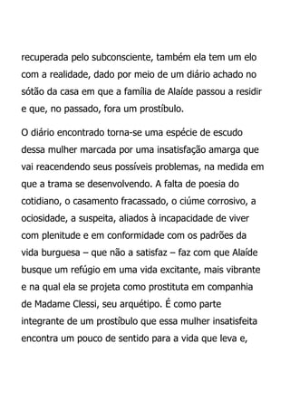 recuperada pelo subconsciente, também ela tem um elo
com a realidade, dado por meio de um diário achado no
sótão da casa em que a família de Alaíde passou a residir
e que, no passado, fora um prostíbulo.

O diário encontrado torna-se uma espécie de escudo
dessa mulher marcada por uma insatisfação amarga que
vai reacendendo seus possíveis problemas, na medida em
que a trama se desenvolvendo. A falta de poesia do
cotidiano, o casamento fracassado, o ciúme corrosivo, a
ociosidade, a suspeita, aliados à incapacidade de viver
com plenitude e em conformidade com os padrões da
vida burguesa – que não a satisfaz – faz com que Alaíde
busque um refúgio em uma vida excitante, mais vibrante
e na qual ela se projeta como prostituta em companhia
de Madame Clessi, seu arquétipo. É como parte
integrante de um prostíbulo que essa mulher insatisfeita
encontra um pouco de sentido para a vida que leva e,
 