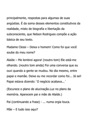 principalmente, respostas para algumas de suas
angústias. É da soma desses elementos constitutivos da
realidade, misto de biografia e libertação da
subconsciente, que Nelson Rodrigues compõe a ação
básica de seu texto.

Madame Clessi – Deixa o homem! Como foi que você
soube do meu nome?

Alaíde – Me lembrei agora! (noutro tom) Ele está-me
olhando. (noutro tom ainda) Foi uma conversa que eu
ouvi quando a gente se mudou. No dia mesmo, entre
papai e mamãe. Deixe eu me recordar como foi... Já sei!
Papai estava dizendo:´O negócio acabava...´

(Escurece o plano de alucinação.Luz no plano da
memória. Aparecem pai e mãe de Alaíde.)

Pai (continuando a frase) - ... numa orgia louca.

Mãe – E tudo isso aqui?
 
