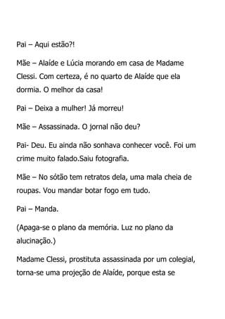 Pai – Aqui estão?!

Mãe – Alaíde e Lúcia morando em casa de Madame
Clessi. Com certeza, é no quarto de Alaíde que ela
dormia. O melhor da casa!

Pai – Deixa a mulher! Já morreu!

Mãe – Assassinada. O jornal não deu?

Pai- Deu. Eu ainda não sonhava conhecer você. Foi um
crime muito falado.Saiu fotografia.

Mãe – No sótão tem retratos dela, uma mala cheia de
roupas. Vou mandar botar fogo em tudo.

Pai – Manda.

(Apaga-se o plano da memória. Luz no plano da
alucinação.)

Madame Clessi, prostituta assassinada por um colegial,
torna-se uma projeção de Alaíde, porque esta se
 