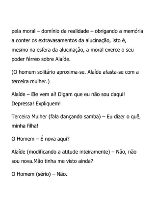 pela moral – domínio da realidade – obrigando a memória
a conter os extravasamentos da alucinação, isto é,
mesmo na esfera da alucinação, a moral exerce o seu
poder férreo sobre Alaíde.

(O homem solitário aproxima-se. Alaíde afasta-se com a
terceira mulher.)

Alaíde – Ele vem aí! Digam que eu não sou daqui!
Depressa! Expliquem!

Terceira Mulher (fala dançando samba) – Eu dizer o quê,
minha filha!

O Homem – É nova aqui?

Alaíde (modificando a atitude inteiramente) – Não, não
sou nova.Mão tinha me visto ainda?

O Homem (sério) – Não.
 