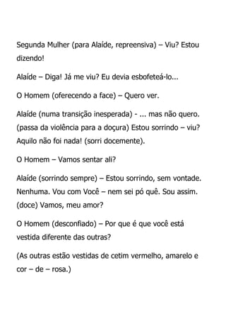Segunda Mulher (para Alaíde, repreensiva) – Viu? Estou
dizendo!

Alaíde – Diga! Já me viu? Eu devia esbofeteá-lo...

O Homem (oferecendo a face) – Quero ver.

Alaíde (numa transição inesperada) - ... mas não quero.
(passa da violência para a doçura) Estou sorrindo – viu?
Aquilo não foi nada! (sorri docemente).

O Homem – Vamos sentar ali?

Alaíde (sorrindo sempre) – Estou sorrindo, sem vontade.
Nenhuma. Vou com Você – nem sei pó quê. Sou assim.
(doce) Vamos, meu amor?

O Homem (desconfiado) – Por que é que você está
vestida diferente das outras?

(As outras estão vestidas de cetim vermelho, amarelo e
cor – de – rosa.)
 