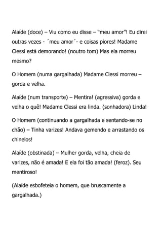 Alaíde (doce) – Viu como eu disse – “meu amor”! Eu direi
outras vezes - ´meu amor´- e coisas piores! Madame
Clessi está demorando! (noutro tom) Mas ela morreu
mesmo?

O Homem (numa gargalhada) Madame Clessi morreu –
gorda e velha.

Alaíde (num transporte) – Mentira! (agressiva) gorda e
velha o quê! Madame Clessi era linda. (sonhadora) Linda!

O Homem (continuando a gargalhada e sentando-se no
chão) – Tinha varizes! Andava gemendo e arrastando os
chinelos!

Alaíde (obstinada) – Mulher gorda, velha, cheia de
varizes, não é amada! E ela foi tão amada! (feroz). Seu
mentiroso!

(Alaíde esbofeteia o homem, que bruscamente a
gargalhada.)
 
