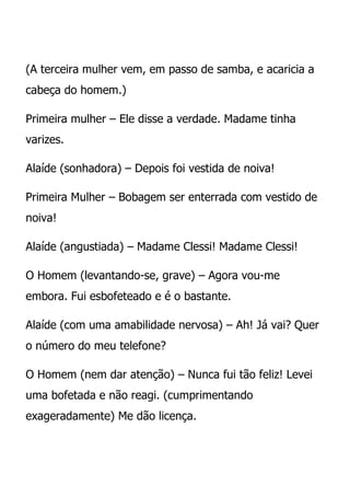 (A terceira mulher vem, em passo de samba, e acaricia a
cabeça do homem.)

Primeira mulher – Ele disse a verdade. Madame tinha
varizes.

Alaíde (sonhadora) – Depois foi vestida de noiva!

Primeira Mulher – Bobagem ser enterrada com vestido de
noiva!

Alaíde (angustiada) – Madame Clessi! Madame Clessi!

O Homem (levantando-se, grave) – Agora vou-me
embora. Fui esbofeteado e é o bastante.

Alaíde (com uma amabilidade nervosa) – Ah! Já vai? Quer
o número do meu telefone?

O Homem (nem dar atenção) – Nunca fui tão feliz! Levei
uma bofetada e não reagi. (cumprimentando
exageradamente) Me dão licença.
 