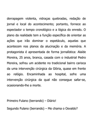 derrapagem violenta, vidraças quebradas, redação de
jornal e local do acontecimento; portanto, fornece ao
espectador o tempo cronológico e a lógica do enredo. O
plano da realidade tem a função específica de orientar as
ações que irão dominar o espetáculo, aquelas que
acontecem nos planos da alucinação e da memória. A
protagonista é apresentada de forma jornalística: Alaíde
Moreira, 25 anos, branca, casada com o industrial Pedro
Moreira, sofreu um acidente no tradicional bairro carioca
da uma intervenção cirúrgica da Glória, quase em frente
ao   relógio.   Encaminhada   ao   hospital,   sofre   uma
intervenção cirúrgica da qual não consegue safar-se,
ocasionando-lhe a morte.




Primeiro Fulano (berrando) – Diário!

Segundo Fulano (berrando) – Me chama o Osvaldo?
 