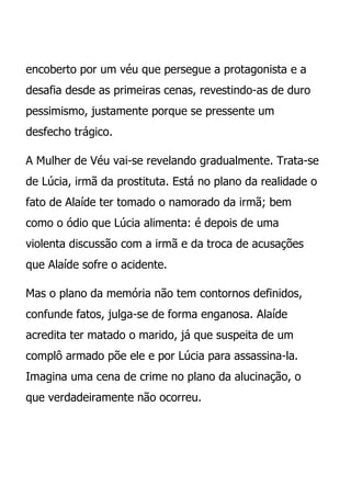 encoberto por um véu que persegue a protagonista e a
desafia desde as primeiras cenas, revestindo-as de duro
pessimismo, justamente porque se pressente um
desfecho trágico.

A Mulher de Véu vai-se revelando gradualmente. Trata-se
de Lúcia, irmã da prostituta. Está no plano da realidade o
fato de Alaíde ter tomado o namorado da irmã; bem
como o ódio que Lúcia alimenta: é depois de uma
violenta discussão com a irmã e da troca de acusações
que Alaíde sofre o acidente.

Mas o plano da memória não tem contornos definidos,
confunde fatos, julga-se de forma enganosa. Alaíde
acredita ter matado o marido, já que suspeita de um
complô armado põe ele e por Lúcia para assassina-la.
Imagina uma cena de crime no plano da alucinação, o
que verdadeiramente não ocorreu.
 