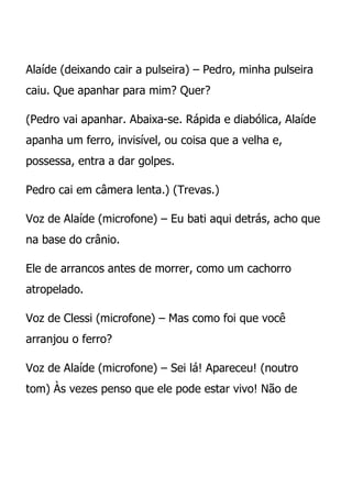 Alaíde (deixando cair a pulseira) – Pedro, minha pulseira
caiu. Que apanhar para mim? Quer?

(Pedro vai apanhar. Abaixa-se. Rápida e diabólica, Alaíde
apanha um ferro, invisível, ou coisa que a velha e,
possessa, entra a dar golpes.

Pedro cai em câmera lenta.) (Trevas.)

Voz de Alaíde (microfone) – Eu bati aqui detrás, acho que
na base do crânio.

Ele de arrancos antes de morrer, como um cachorro
atropelado.

Voz de Clessi (microfone) – Mas como foi que você
arranjou o ferro?

Voz de Alaíde (microfone) – Sei lá! Apareceu! (noutro
tom) Às vezes penso que ele pode estar vivo! Não de
 