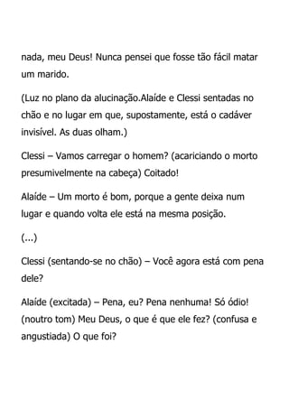 nada, meu Deus! Nunca pensei que fosse tão fácil matar
um marido.

(Luz no plano da alucinação.Alaíde e Clessi sentadas no
chão e no lugar em que, supostamente, está o cadáver
invisível. As duas olham.)

Clessi – Vamos carregar o homem? (acariciando o morto
presumivelmente na cabeça) Coitado!

Alaíde – Um morto é bom, porque a gente deixa num
lugar e quando volta ele está na mesma posição.

(...)

Clessi (sentando-se no chão) – Você agora está com pena
dele?

Alaíde (excitada) – Pena, eu? Pena nenhuma! Só ódio!
(noutro tom) Meu Deus, o que é que ele fez? (confusa e
angustiada) O que foi?
 