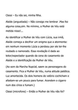 Clessi – Eu não sei, minha filha.

Alaíde (angustiada) – Não consigo me lembrar .Mas fez
alguma coisa,sim. No mínimo, a Mulher de Véu está
metida nisso!...

Ao identificar a Mulher de Véu com Lúcia, sua irmã,
Alaíde começa a decifrar um enigma que a atormenta:
em nenhum momento Lúcia a perdoou por ele ter-lhe
roubado o namorado. Essa revelação é dada ao
leitor/espectador quando da cena do casamento de
Alaíde e a identificação da Mulher de Véu.

(Ao som da Marcha Nupcial, saem os personagens do
casamento. Fica a Mulher de Véu, numa atitude patética.
Luz amortecida. Os dois homens do velório cochicham e
afastam-se um pouco para fumar. Acendem o cigarro
num dos círios e fumam.)

Clessi (microfone) – Então a Mulher de Véu não foi?
 