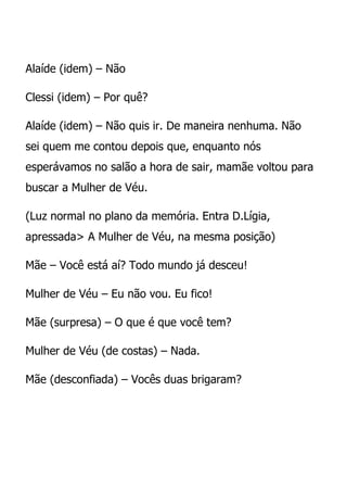 Alaíde (idem) – Não

Clessi (idem) – Por quê?

Alaíde (idem) – Não quis ir. De maneira nenhuma. Não
sei quem me contou depois que, enquanto nós
esperávamos no salão a hora de sair, mamãe voltou para
buscar a Mulher de Véu.

(Luz normal no plano da memória. Entra D.Lígia,
apressada> A Mulher de Véu, na mesma posição)

Mãe – Você está aí? Todo mundo já desceu!

Mulher de Véu – Eu não vou. Eu fico!

Mãe (surpresa) – O que é que você tem?

Mulher de Véu (de costas) – Nada.

Mãe (desconfiada) – Vocês duas brigaram?
 