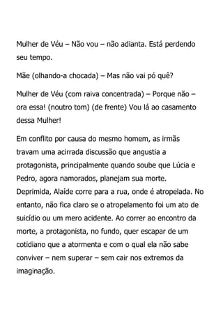 Mulher de Véu – Não vou – não adianta. Está perdendo
seu tempo.

Mãe (olhando-a chocada) – Mas não vai pó quê?

Mulher de Véu (com raiva concentrada) – Porque não –
ora essa! (noutro tom) (de frente) Vou lá ao casamento
dessa Mulher!

Em conflito por causa do mesmo homem, as irmãs
travam uma acirrada discussão que angustia a
protagonista, principalmente quando soube que Lúcia e
Pedro, agora namorados, planejam sua morte.
Deprimida, Alaíde corre para a rua, onde é atropelada. No
entanto, não fica claro se o atropelamento foi um ato de
suicídio ou um mero acidente. Ao correr ao encontro da
morte, a protagonista, no fundo, quer escapar de um
cotidiano que a atormenta e com o qual ela não sabe
conviver – nem superar – sem cair nos extremos da
imaginação.
 