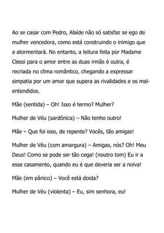 Ao se casar com Pedro, Alaíde não só satisfaz se ego de
mulher vencedora, como está construindo o inimigo que
a atormentará. No entanto, a leitura feita por Madame
Clessi para o amor entre as duas irmãs é outra, é
recriada no clima romântico, chegando a expressar
simpatia por um amor que supera as rivalidades e os mal-
entendidos.

Mãe (sentida) – Oh! Isso é termo? Mulher?

Mulher de Véu (sardônica) – Não tenho outro!

Mãe – Que foi isso, de repente? Vocês, tão amigas!

Mulher de Véu (com amargura) – Amigas, nós? Oh! Meu
Deus! Como se pode ser tão cega! (noutro tom) Eu ir a
esse casamento, quando eu é que deveria ser a noiva!

Mãe (em pânico) – Você está doida?

Mulher de Véu (violenta) – Eu, sim senhora, eu!
 