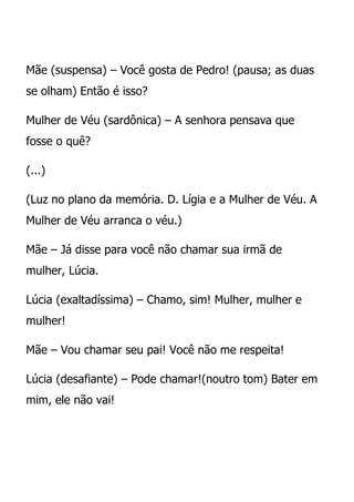 Mãe (suspensa) – Você gosta de Pedro! (pausa; as duas
se olham) Então é isso?

Mulher de Véu (sardônica) – A senhora pensava que
fosse o quê?

(...)

(Luz no plano da memória. D. Lígia e a Mulher de Véu. A
Mulher de Véu arranca o véu.)

Mãe – Já disse para você não chamar sua irmã de
mulher, Lúcia.

Lúcia (exaltadíssima) – Chamo, sim! Mulher, mulher e
mulher!

Mãe – Vou chamar seu pai! Você não me respeita!

Lúcia (desafiante) – Pode chamar!(noutro tom) Bater em
mim, ele não vai!
 