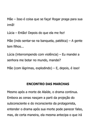 Mãe – Isso é coisa que se faça! Rogar praga para sua
irmã!

Lúcia – Então! Depois do que ela me fez!

Mãe (indo sentar-se na banqueta, patética) – A gente
tem filhos...

Lúcia (interrompendo com violência) – Eu mandei a
senhora me botar no mundo, mandei?

Mãe (com lágrimas, explodindo) – E, depois, é isso!




                ENCONTRO DAS MARCHAS

Mesmo após a morte de Alaíde, o drama continua.
Embora as cenas nasçam a parti da projeção do
subconsciente e do inconsciente da protagonista,
entender o drama após sua morte pode parecer falso,
mas, de certa maneira, ela mesma antecipa o que irá
 