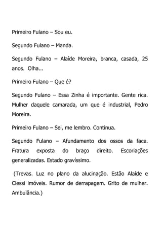 Primeiro Fulano – Sou eu.

Segundo Fulano – Manda.

Segundo Fulano – Alaíde Moreira, branca, casada, 25
anos. Olha...

Primeiro Fulano – Que é?

Segundo Fulano – Essa Zinha é importante. Gente rica.
Mulher daquele camarada, um que é industrial, Pedro
Moreira.

Primeiro Fulano – Sei, me lembro. Continua.

Segundo Fulano – Afundamento dos ossos da face.
Fratura    exposta   do     braço   direito.   Escoriações
generalizadas. Estado gravíssimo.

(Trevas. Luz no plano da alucinação. Estão Alaíde e
Clessi imóveis. Rumor de derrapagem. Grito de mulher.
Ambulância.)
 
