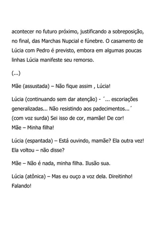 acontecer no futuro próximo, justificando a sobreposição,
no final, das Marchas Nupcial e fúnebre. O casamento de
Lúcia com Pedro é previsto, embora em algumas poucas
linhas Lúcia manifeste seu remorso.

(...)

Mãe (assustada) – Não fique assim , Lúcia!

Lúcia (continuando sem dar atenção) - ´... escoriações
generalizadas... Não resistindo aos padecimentos...´
(com voz surda) Sei isso de cor, mamãe! De cor!
Mãe – Minha filha!

Lúcia (espantada) – Está ouvindo, mamãe? Ela outra vez!
Ela voltou – não disse?

Mãe – Não é nada, minha filha. Ilusão sua.

Lúcia (atônica) – Mas eu ouço a voz dela. Direitinho!
Falando!
 