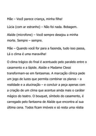 Mãe – Você parece criança, minha filha!

Lúcia (com ar estranho) – Não foi nada. Bobagem.

Alaíde (microfone) – Você sempre desejou a minha
morte. Sempre – sempre.

Mãe – Quando você for para a fazenda, tudo isso passa,
Lá o clima é uma maravilha!

O clima trágico do final é acentuado pelo paralelo entre o
casamento e a lápide. Alaíde e Madame Clessi
transformam-se em fantasmas. A marcação cênica pede
um jogo de luzes que permita combinar os planos – a
realidade e a alucinação – e concluir a peça apenas com
a criação de um clima que acentue ainda mais o caráter
mágico do teatro. O bouquet, símbolo do casamento, é
carregado pelo fantasma de Alaíde que encontra aí sua
última cena. Todos ficam imóveis e só resta uma réstia
 