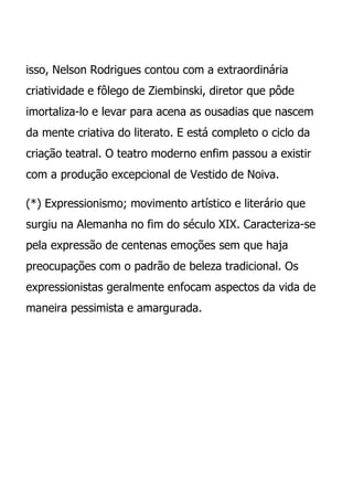isso, Nelson Rodrigues contou com a extraordinária
criatividade e fôlego de Ziembinski, diretor que pôde
imortaliza-lo e levar para acena as ousadias que nascem
da mente criativa do literato. E está completo o ciclo da
criação teatral. O teatro moderno enfim passou a existir
com a produção excepcional de Vestido de Noiva.

(*) Expressionismo; movimento artístico e literário que
surgiu na Alemanha no fim do século XIX. Caracteriza-se
pela expressão de centenas emoções sem que haja
preocupações com o padrão de beleza tradicional. Os
expressionistas geralmente enfocam aspectos da vida de
maneira pessimista e amargurada.
 
