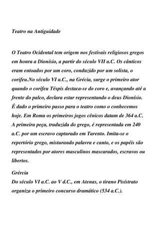 Teatro na Antiguidade



O Teatro Ocidental tem origem nos festivais religiosos gregos
em honra a Dionísio, a partir do século VII a.C. Os cânticos
eram entoados por um coro, conduzido por um solista, o
corifeu.No século VI a.C., na Grécia, surge o primeiro ator
quando o corifeu Téspis destaca-se do coro e, avançando até a
frente do palco, declara estar representando o deus Dionísio.
É dado o primeiro passo para o teatro como o conhecemos
hoje. Em Roma os primeiros jogos cênicos datam de 364 a.C.
A primeira peça, traduzida do grego, é representada em 240
a.C. por um escravo capturado em Tarento. Imita-se o
repertório grego, misturando palavra e canto, e os papéis são
representados por atores masculinos mascarados, escravos ou
libertos.

Grércia
Do século VI a.C. ao V d.C., em Atenas, o tirano Pisístrato
organiza o primeiro concurso dramático (534 a.C.).
 