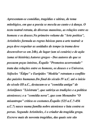 Apresentam-se comédias, tragédias e sátiras, de tema
mitológico, em que a poesia se mescla ao canto e à dança. O
texto teatral retrata, de diversas maneiras, as relações entre os
homens e os deuses.No primeiro volume da ''Arte poética'',
Aristóteles formula as regras básicas para a arte teatral: a
peça deve respeitar as unidades de tempo (a trama deve
desenvolver-se em 24h), de lugar (um só cenário) e de ação
(uma só história).Autores gregos - Dos autores de que se
possuem peças inteiras, Ésquilo ''Prometeu acorrentado''
trata das relações entre os homens, os deuses e o Universo.
Sófocles ''Édipo'' e Eurípides ''Medéia'' retratam o conflito
das paixões humanas.Do final do século IV a.C. até o início
do século III a.C., destacam-se a "comédia antiga" de
Aristófanes ''Lisístrata'', que satiriza as tradições e a política
atenienses; e a "comédia nova", que com Menandro ''O
misantropo'' critica os costumes.Ésquilo (525 a.C.?-456
a.C.?) nasce numa família nobre ateniense e luta contra os
persas. Segundo Aristóteles, é o criador da tragédia grega.
Escreve mais de noventa tragédias, das quais sete são
 