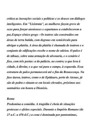 critica as inovações sociais e políticas e os deuses em diálogos
inteligentes. Em ''Lisístrata'', as mulheres fazem greve de
sexo para forçar atenienses e espartanos a estabelecerem a
paz.Espaço cênico grego - Os teatros são construídos em
áreas de terra batida, com degraus em semicírculo para
abrigar a platéia. A área da platéia é chamada de teatron e o
conjunto de edificações recebe o nome de odeion. O palco é
de tábuas, sobre uma armação de alvenaria, e o cenário é
fixo, com três portas: a do palácio, no centro; a que leva à
cidade, à direita; e a que vai para o campo, à esquerda. Essa
estrutura de palco permanecerá até o fim da Renascença. Na
fase áurea, teatros, como o de Epidauro, perto de Atenas, já
são de pedra e situam-se em locais elevados, próximos aos
santuários em honra a Dionísio.


Roma
Predomina a comédia. A tragédia é cheia de situações
grotescas e efeitos especiais. Durante o Império Romano (de
27 a.C. a 476 d.C.) a cena é dominada por pantomimas,
 