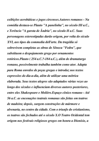 exibições acrobáticas e jogos circenses.Autores romanos - Na
comédia destaca-se Plauto ''A panelinha'', no século III a.C.,
e Terêncio ''A garota de Ândria'', no século II a.C. Suas
personagens estereotipadas darão origem, por volta do século
XVI, aos tipos da commedia dell'arte. Da tragédia só
sobrevivem completas as obras de Sêneca ''Fedra'', que
substituem o despojamento grego por ornamentos
retóricos.Plauto ( 254 a.C.?-184 a.C.), além de dramaturgo
romano, possivelmente trabalha também como ator. Adapta
para Roma enredos de peças gregas e introduz nos textos
expressões do dia-a-dia, além de utilizar uma métrica
elaborada. Seus textos alegres são adaptados várias vezes ao
longo dos séculos e influenciam diversos autores posteriores,
entre eles Shakespeare e Molière.Espaço cênico romano - Até
56 a.C. as encenações teatrais romanas são feitas em teatros
de madeira; depois, surgem construções de mármore e
alvenaria, no centro da cidade. Com o triunfo do cristianismo,
os teatros são fechados até o século X.O Teatro Ocidental tem
origem nos festivais religiosos gregos em honra a Dionísio, a
 