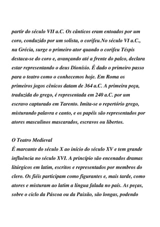 partir do século VII a.C. Os cânticos eram entoados por um
coro, conduzido por um solista, o corifeu.No século VI a.C.,
na Grécia, surge o primeiro ator quando o corifeu Téspis
destaca-se do coro e, avançando até a frente do palco, declara
estar representando o deus Dionísio. É dado o primeiro passo
para o teatro como o conhecemos hoje. Em Roma os
primeiros jogos cênicos datam de 364 a.C. A primeira peça,
traduzida do grego, é representada em 240 a.C. por um
escravo capturado em Tarento. Imita-se o repertório grego,
misturando palavra e canto, e os papéis são representados por
atores masculinos mascarados, escravos ou libertos.


O Teatro Medieval
É marcante do século X ao início do século XV e tem grande
influência no século XVI. A princípio são encenados dramas
litúrgicos em latim, escritos e representados por membros do
clero. Os fiéis participam como figurantes e, mais tarde, como
atores e misturam ao latim a língua falada no país. As peças,
sobre o ciclo da Páscoa ou da Paixão, são longas, podendo
 