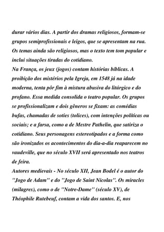 durar vários dias. A partir dos dramas religiosos, formam-se
grupos semiprofissionais e leigos, que se apresentam na rua.
Os temas ainda são religiosos, mas o texto tem tom popular e
inclui situações tiradas do cotidiano.
Na França, os jeux (jogos) contam histórias bíblicas. A
proibição dos mistérios pela Igreja, em 1548 já na idade
moderna, tenta pôr fim à mistura abusiva do litúrgico e do
profano. Essa medida consolida o teatro popular. Os grupos
se profissionalizam e dois gêneros se fixam: as comédias
bufas, chamadas de soties (tolices), com intenções políticas ou
sociais; e a farsa, como a de Mestre Pathelin, que satiriza o
cotidiano. Seus personagens estereotipados e a forma como
são ironizados os acontecimentos do dia-a-dia reaparecem no
vaudeville, que no século XVII será apresentado nos teatros
de feira.
Autores medievais - No século XII, Jean Bodel é o autor do
''Jogo de Adam'' e do ''Jogo de Saint Nicolas''. Os miracles
(milagres), como o de ''Notre-Dame'' (século XV), de
Théophile Rutebeuf, contam a vida dos santos. E, nos
 