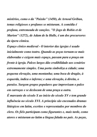 mistérios, como o da ''Paixão'' (1450), de Arnoul Gréban,
temas religiosos e profanos se misturam. A comédia é
profana, entremeada de canções. ''O Jogo de Robin et de
Marion'' (1272), de Adam de la Halle, é um dos precursores
da ópera cômica.
Espaço cênico medieval - O interior das igrejas é usado
inicialmente como teatro. Quando as peças tornam-se mais
elaboradas e exigem mais espaço, passam para a praça em
frente à igreja. Palcos largos dão credibilidade aos cenários
extremamente simples. Uma porta simboliza a cidade; uma
pequena elevação, uma montanha; uma boca de dragão, à
esquerda, indica o inferno; e uma elevação, à direita, o
paraíso. Surgem grupos populares que improvisam o palco
em carroças e se deslocam de uma praça a outra.
É marcante do século X ao início do século XV e tem grande
influência no século XVI. A princípio são encenados dramas
litúrgicos em latim, escritos e representados por membros do
clero. Os fiéis participam como figurantes e, mais tarde, como
atores e misturam ao latim a língua falada no país. As peças,
 