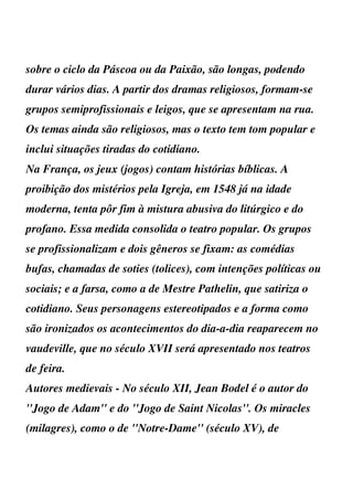 sobre o ciclo da Páscoa ou da Paixão, são longas, podendo
durar vários dias. A partir dos dramas religiosos, formam-se
grupos semiprofissionais e leigos, que se apresentam na rua.
Os temas ainda são religiosos, mas o texto tem tom popular e
inclui situações tiradas do cotidiano.
Na França, os jeux (jogos) contam histórias bíblicas. A
proibição dos mistérios pela Igreja, em 1548 já na idade
moderna, tenta pôr fim à mistura abusiva do litúrgico e do
profano. Essa medida consolida o teatro popular. Os grupos
se profissionalizam e dois gêneros se fixam: as comédias
bufas, chamadas de soties (tolices), com intenções políticas ou
sociais; e a farsa, como a de Mestre Pathelin, que satiriza o
cotidiano. Seus personagens estereotipados e a forma como
são ironizados os acontecimentos do dia-a-dia reaparecem no
vaudeville, que no século XVII será apresentado nos teatros
de feira.
Autores medievais - No século XII, Jean Bodel é o autor do
''Jogo de Adam'' e do ''Jogo de Saint Nicolas''. Os miracles
(milagres), como o de ''Notre-Dame'' (século XV), de
 