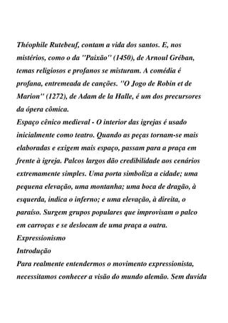 Théophile Rutebeuf, contam a vida dos santos. E, nos
mistérios, como o da ''Paixão'' (1450), de Arnoul Gréban,
temas religiosos e profanos se misturam. A comédia é
profana, entremeada de canções. ''O Jogo de Robin et de
Marion'' (1272), de Adam de la Halle, é um dos precursores
da ópera cômica.
Espaço cênico medieval - O interior das igrejas é usado
inicialmente como teatro. Quando as peças tornam-se mais
elaboradas e exigem mais espaço, passam para a praça em
frente à igreja. Palcos largos dão credibilidade aos cenários
extremamente simples. Uma porta simboliza a cidade; uma
pequena elevação, uma montanha; uma boca de dragão, à
esquerda, indica o inferno; e uma elevação, à direita, o
paraíso. Surgem grupos populares que improvisam o palco
em carroças e se deslocam de uma praça a outra.
Expressionismo
Introdução
Para realmente entendermos o movimento expressionista,
necessitamos conhecer a visão do mundo alemão. Sem duvida
 