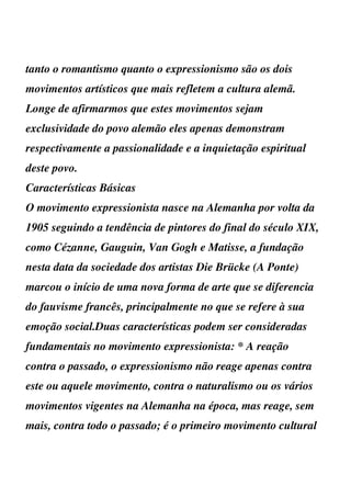 tanto o romantismo quanto o expressionismo são os dois
movimentos artísticos que mais refletem a cultura alemã.
Longe de afirmarmos que estes movimentos sejam
exclusividade do povo alemão eles apenas demonstram
respectivamente a passionalidade e a inquietação espiritual
deste povo.
Características Básicas
O movimento expressionista nasce na Alemanha por volta da
1905 seguindo a tendência de pintores do final do século XIX,
como Cézanne, Gauguin, Van Gogh e Matisse, a fundação
nesta data da sociedade dos artistas Die Brücke (A Ponte)
marcou o início de uma nova forma de arte que se diferencia
do fauvisme francês, principalmente no que se refere à sua
emoção social.Duas características podem ser consideradas
fundamentais no movimento expressionista: * A reação
contra o passado, o expressionismo não reage apenas contra
este ou aquele movimento, contra o naturalismo ou os vários
movimentos vigentes na Alemanha na época, mas reage, sem
mais, contra todo o passado; é o primeiro movimento cultural
 