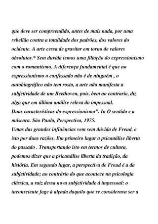 que deve ser compreendido, antes de mais nada, por uma
rebelião contra a totalidade dos padrões, dos valores do
ocidente. A arte cessa de gravitar em torno de valores
absolutos.* Sem duvida temos uma filiação do expressionismo
com o romantismo. A diferença fundamental é que no
expressionismo o confessado não é de ninguém , o
autobiográfico não tem rosto, a arte não manifesta a
subjetividade de um Beethoven, pois, bem ao contrario, diz
algo que em última análise releva do impessoal.
Duas características do expressionismo". In O sentido e a
máscara. São Paulo, Perspectiva, 1975.
Umas das grandes influências vem sem dúvida de Freud, e
isto por duas razões. Em primeiro lugar a psicanálise liberta
do passado . Transportando isto em termos de cultura,
podemos dizer que a psicanálise liberta da tradição, da
história. Em segundo lugar, a perspectiva de Freud é a da
subjetividade; ao contrário do que acontece na psicologia
clássica, a raiz dessa nova subjetividade á impessoal: o
inconsciente foge à alçada daquilo que se considerava ser a
 