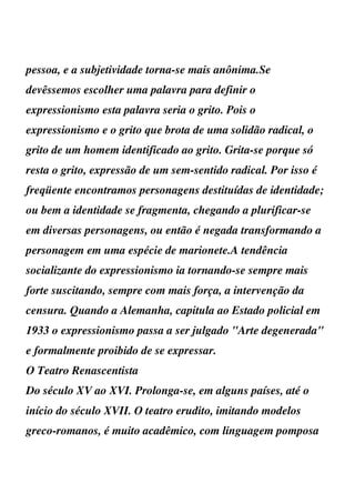 pessoa, e a subjetividade torna-se mais anônima.Se
devêssemos escolher uma palavra para definir o
expressionismo esta palavra seria o grito. Pois o
expressionismo e o grito que brota de uma solidão radical, o
grito de um homem identificado ao grito. Grita-se porque só
resta o grito, expressão de um sem-sentido radical. Por isso é
freqüente encontramos personagens destituídas de identidade;
ou bem a identidade se fragmenta, chegando a plurificar-se
em diversas personagens, ou então é negada transformando a
personagem em uma espécie de marionete.A tendência
socializante do expressionismo ia tornando-se sempre mais
forte suscitando, sempre com mais força, a intervenção da
censura. Quando a Alemanha, capitula ao Estado policial em
1933 o expressionismo passa a ser julgado "Arte degenerada"
e formalmente proibido de se expressar.
O Teatro Renascentista
Do século XV ao XVI. Prolonga-se, em alguns países, até o
início do século XVII. O teatro erudito, imitando modelos
greco-romanos, é muito acadêmico, com linguagem pomposa
 