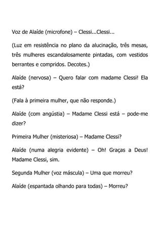 Voz de Alaíde (microfone) – Clessi...Clessi...

(Luz em resistência no plano da alucinação, três mesas,
três mulheres escandalosamente pintadas, com vestidos
berrantes e compridos. Decotes.)

Alaíde (nervosa) – Quero falar com madame Clessi! Ela
está?

(Fala à primeira mulher, que não responde.)

Alaíde (com angústia) – Madame Clessi está – pode-me
dizer?

Primeira Mulher (misteriosa) – Madame Clessi?

Alaíde (numa alegria evidente) – Oh! Graças a Deus!
Madame Clessi, sim.

Segunda Mulher (voz máscula) – Uma que morreu?

Alaíde (espantada olhando para todas) – Morreu?
 