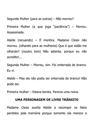 Segunda Mulher (para as outras) – Não morreu?

Primeira Mulher (a que joga “paciência”) – Morreu.
Assassinada.

Alaíde (recuando) – É mentira. Madame Clessi não
morreu. (olhando para as mulheres) Que é que estão me
olhando? (noutro tom) Não adianta, porque eu não
acredito!...

Segunda Mulher – Morreu, sim. Foi enterrada de branco.
Eu vi.

Alaíde – Mas ela não podia ser enterrada de branco! Não
pode ser.

Primeira mulher – Estava bonita. Parecia uma noiva.

         UMA PERSONAGEM DE LIVRE TRÃNSITO

Madame Clessi auxilia Alaíde a recompor os fatos
perdidos pela memória porque somente ela merece a
 