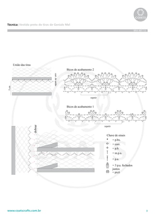 3www.coatscrafts.com.br
Técnica: Vestido preto de tiras de Geniale Mel
BRA 487.12
Chave de sinais
= p.bx.
= corr.
= p.b.
= m.p.a.
= p.a.
= picô
= 3 p.a. fechados
juntos
1
2
3
4
5
repetir
Bicos de acabamento 2
1
2
3
repetir
Bicos de acabamento 1
dobrar
União das tiras
carr.deunião
5cm
35 cm
5cm
14 cm
37 cm
40 cm
12 cm
4cm
3 cm
2 cm
6
cm
5 cm
18 cm
Lateral
Lateral
cava
ombro
decote
 