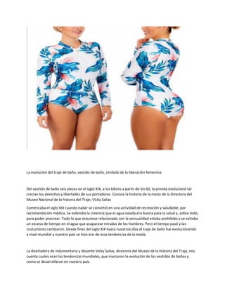 La evolución del traje de baño, vestido de baño, símbolo de la liberación femenina
Del vestido de baño seis piezas en el siglo XIX, a los bikinis a partir de los 60, la prenda evolucionó tal
crecían los derechos y libertades de sus portadores. Conoce la historia de la mano de la Directora del
Museo Nacional de la historia del Traje, Vicky Salías
Comenzaba el siglo XIX cuando nadar se convirtió en una actividad de recreación y saludable, por
recomendación médica. Se extendía la creencia que el agua salada era buena para la salud y, sobre todo,
para poder procrear. Todo lo que estuviese relacionado con la sensualidad estaba prohibido y se evitaba
un exceso de tiempo en el agua que acaparase miradas de los hombres. Pero el tiempo pasó y las
costumbres cambiaron. Desde fines del siglo XIX hasta nuestros días el traje de baño fue evolucionando
a nivel mundial y nuestro país se hizo eco de esas tendencias de la moda.
La diseñadora de indumentaria y docente Vicky Salías, directora del Museo de la Historia del Traje, nos
cuenta cuales eran las tendencias mundiales, que marcaron la evolución de los vestidos de baños y
como se desarrollaron en nuestro país.
 