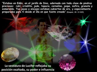 “Estabas en Edén, en el jardín de Dios, adornado con toda clase de piedras preciosas: rubí, crisólito, jade, topacio, cornalina, jaspe, zafiro, granate y esmeralda. Tus joyas y encajes estaban cubiertos de oro, y especialmente preparados para ti desde el día en que fuiste creado” (Ezequiel, 28: 13 NVI)La vestidura de Lucifer reflejaba su posición exaltada, su poder e influencia
