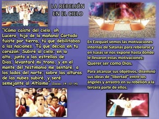 LA REBELIÓN EN EL CIELO“¡Cómo caíste del cielo, oh Lucero, hijo de la mañana! Cortado fuiste por tierra, tú que debilitabas a las naciones. Tú que decías en tu corazón: Subiré al cielo; en lo alto, junto a las estrellas de Dios, levantaré mi trono, y en el monte del testimonio me sentaré, a los lados del norte; sobre las alturas de las nubes subiré, y seré semejante al Altísimo” (Isaías, 14: 12-14)En Ezequiel vemos las motivaciones internas de Satanás para rebelarse y en Isaías se nos expone hasta dónde le llevaron estas motivaciones: Querer ser como Dios.Para alcanzar sus objetivos, diseminó sus ideas de “libertad” entre los ángeles y arrastró en su rebelión a la tercera parte de ellos.
