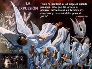 LA EXPULSIÓN“Dios no perdonó a los ángeles cuando pecaron, sino que los arrojó al abismo, metiéndolos en tenebrosas cavernas y reservándolos para el juicio”2ª de Pedro, 2: 4 NVI