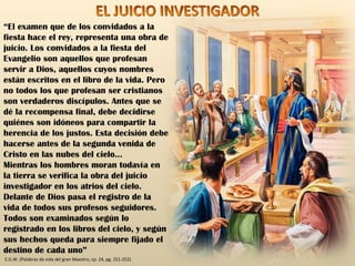 “ El examen que de los convidados a la fiesta hace el rey, representa una obra de juicio. Los convidados a la fiesta del Evangelio son aquellos que profesan servir a Dios, aquellos cuyos nombres están escritos en el libro de la vida. Pero no todos los que profesan ser cristianos son verdaderos discípulos. Antes que se dé la recompensa final, debe decidirse quiénes son idóneos para compartir la herencia de los justos. Esta decisión debe hacerse antes de la segunda venida de Cristo en las nubes del cielo… Mientras los hombres moran todavía en la tierra se verifica la obra del juicio investigador en los atrios del cielo. Delante de Dios pasa el registro de la vida de todos sus profesos seguidores.  Todos son examinados según lo registrado en los libros del cielo, y según sus hechos queda para siempre fijado el destino de cada uno” E.G.W. (Palabras de vida del gran Maestro, cp. 24, pg. 251-252) EL JUICIO INVESTIGADOR 