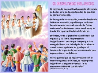 Al convidado que no llevaba puesto el vestido de bodas se le da la oportunidad de explicar su comportamiento. En la segunda resurrección, cuando descienda la Nueva Jerusalén, aquellos que no hayan llevado en esta tierra el vestido de Cristo, serán confrontados con sus acusaciones y se les dará la oportunidad de defenderse. Entonces, toda la gloria de este mundo, sus riquezas y su fama, les parecerán insignificantes. Verán que la ropa que han escogido llevar son la insignia de su alianza con el primer apóstata. Al igual que el hombre de la parábola, no tendrán nada que argumentar en su defensa. Pero aquellos que se hayan vestido con el manto de justicia de Cristo, la recompensa llegará con la Segunda Venida: “Y así estaremos SIEMPRE con el Señor” (1ª de Tesalonicenses, 4: 17) EL RESULTADO DEL JUICIO 