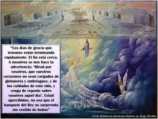E.G.W. (Palabras de vida del gran Maestro, cp. 24, pg. 259-260) “ Los días de gracia que tenemos están terminando rápidamente. El fin está cerca. A nosotros se nos hace la advertencia: "Mirad por vosotros, que vuestros corazones no sean cargados de glotonería y embriaguez, y de los cuidados de esta vida, y venga de repente sobre vosotros aquel día". Estad apercibidos, no sea que el banquete del Rey os sorprenda sin vestido de bodas” 