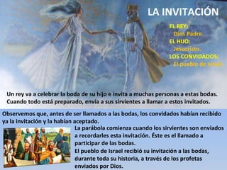 EL REY: Dios Padre. EL HIJO: Jesucristo. LOS CONVIDADOS: El pueblo de Israel. Un rey va a celebrar la boda de su hijo e invita a muchas personas a estas bodas. Cuando todo está preparado, envía a sus sirvientes a llamar a estos invitados. Observemos que, antes de ser llamados a las bodas, los convidados habían recibido ya la invitación y la habían aceptado. El pueblo de Israel recibió su invitación a las bodas, durante toda su historia, a través de los profetas enviados por Dios. La parábola comienza cuando los sirvientes son enviados a recordarles esta invitación. Éste es el llamado a participar de las bodas. LA INVITACIÓN 