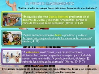 ¿Quiénes son los siervos que hacen este primer llamamiento a los invitados? Este primer llamamiento se hizo a través de Juan el Bautista, Jesús y sus discípulos. El pueblo de Israel rechazó este llamamiento. EL PRIMER LLAMAMIENTO “ En aquellos días vino  Juan el Bautista  predicando en el desierto de Judea, y diciendo:  Arrepentíos, porque el reino de los cielos se ha acercado ” (Mateo, 3: 1-2) “ Desde entonces comenzó  Jesús  a predicar, y a decir:  Arrepentíos, porque el reino de los cielos se ha acercado ” (Mateo, 4: 17) “ A  estos doce  envió Jesús, y les dio instrucciones, diciendo: Por camino de gentiles no vayáis, y en ciudad de samaritanos no entréis… Y yendo, predicad, diciendo:  El reino de los cielos se ha acercado ” (Mateo, 10: 5, 7) 