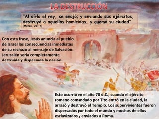 “ Al oírlo el rey, se enojó; y enviando sus ejércitos, destruyó a aquellos homicidas, y quemó su ciudad”  (Mateo, 22: 7) Esto ocurrió en el año 70 d.C., cuando el ejército romano comandado por Tito entró en la ciudad, la arrasó y destruyó el Templo. Los supervivientes fueron dispersados por todo el mundo y muchos de ellos esclavizados y enviados a Roma. Con esta frase, Jesús anuncia al pueblo de Israel las consecuencias inmediatas de su rechazo al mensaje de Salvación: Jerusalén sería completamente destruida y dispersada la nación. LA DESTRUCCIÓN 